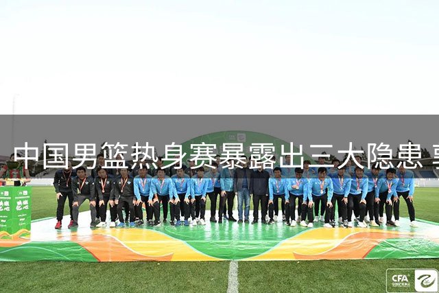 中国男篮热身赛暴露出三大隐患 郭士强临场调整遇考验