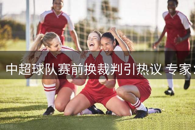 中超球队赛前换裁判引热议 专家：洋哨同样难逃争议判罚