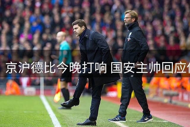 京沪德比今晚打响 国安主帅回应伤员问题 李磊表态遭球迷调侃