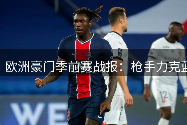 欧洲豪门季前赛战报：枪手力克蓝月 西甲双雄火力全开