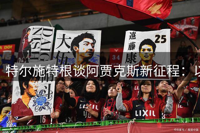 特尔施特根谈阿贾克斯新征程：以领袖身份重塑球队未来
