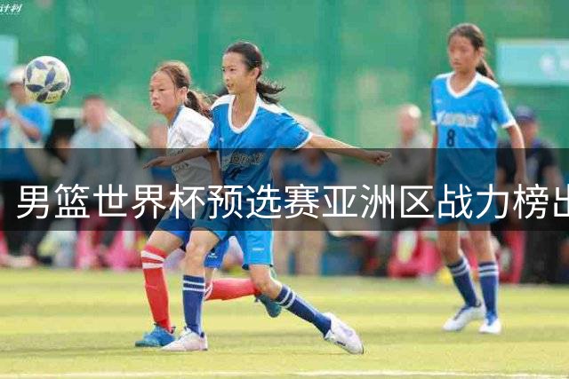 男篮世界杯预选赛亚洲区战力榜出炉 中国队位列第七