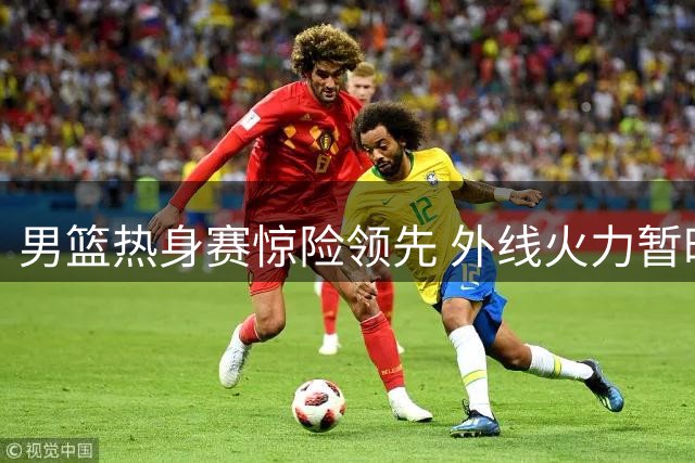 男篮热身赛惊险领先 外线火力暂时弥补内线短板