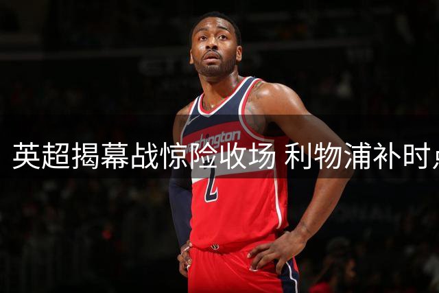 英超揭幕战惊险收场 利物浦补时点球绝平纽卡