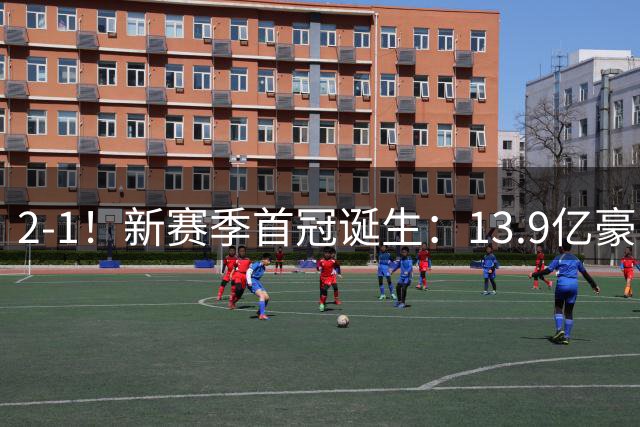 2-1！新赛季首冠诞生：13.9亿豪门笑傲巅峰对决 强势卫冕比肩皇马