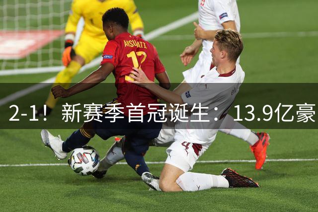 2-1！新赛季首冠诞生：13.9亿豪门笑傲巅峰对决 强势卫冕比肩皇马