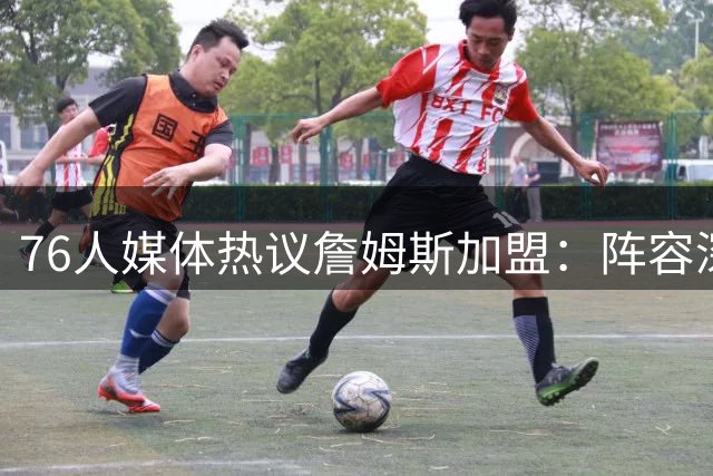 76人媒体热议詹姆斯加盟：阵容深度让老詹如释重负